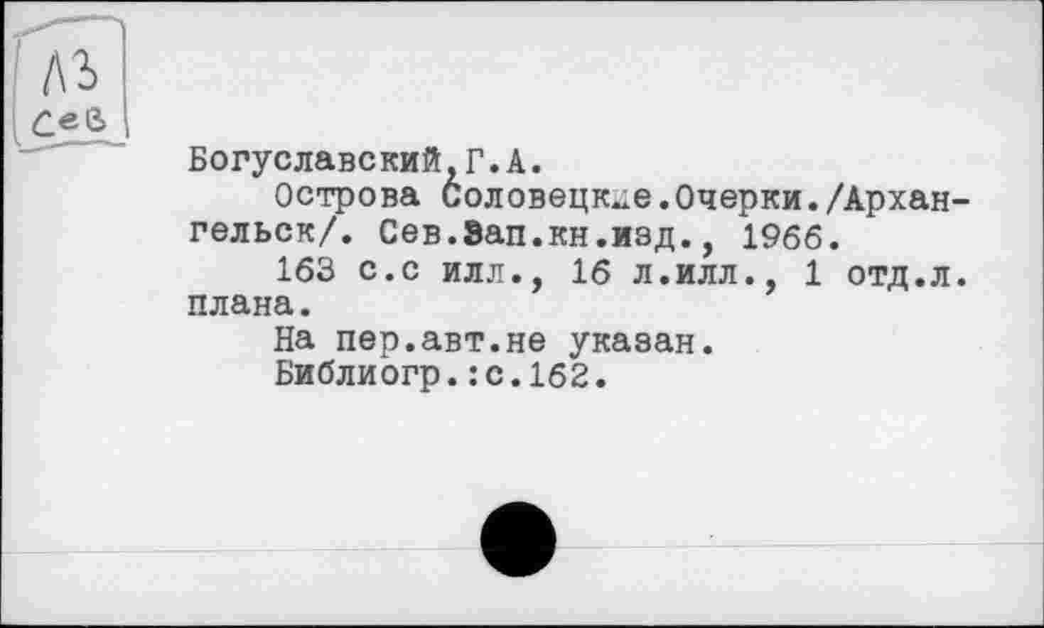 ﻿Богуславский,Г.А.
Острова Соловецкие.Очерки./Архан гельск/. Сев.Зап.кн.изд., 1966.
163 с.с илл., 16 л.илл., 1 отд.л плана.
На пер.авт.не указан.
Библиогр.:с.1б2.